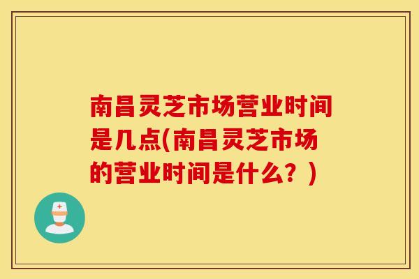 南昌灵芝市场营业时间是几点(南昌灵芝市场的营业时间是什么？)