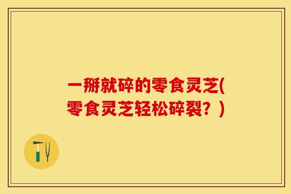 一掰就碎的零食灵芝(零食灵芝轻松碎裂？)