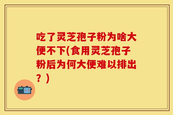 吃了灵芝孢子粉为啥大便不下(食用灵芝孢子粉后为何大便难以排出？)