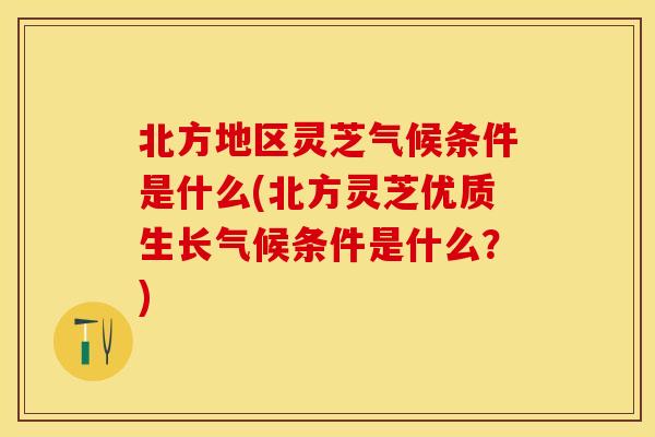 北方地区灵芝气候条件是什么(北方灵芝优质生长气候条件是什么？)
