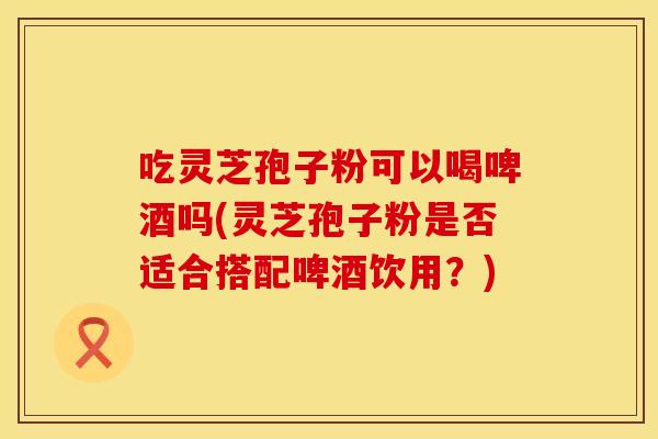 吃灵芝孢子粉可以喝啤酒吗(灵芝孢子粉是否适合搭配啤酒饮用？)