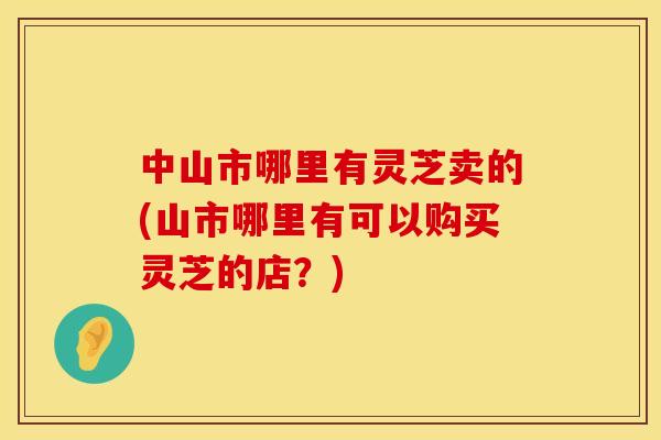 中山市哪里有灵芝卖的(山市哪里有可以购买灵芝的店？)