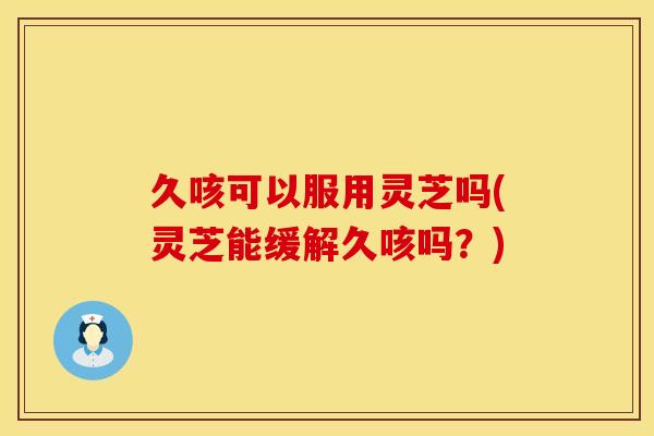 久咳可以服用灵芝吗(灵芝能缓解久咳吗？)