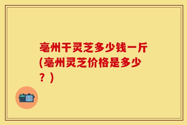 亳州干灵芝多少钱一斤(亳州灵芝价格是多少?) 亳州干灵芝多少钱一斤(亳州灵芝价格是多少?)