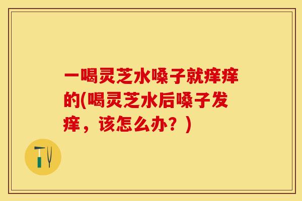 一喝灵芝水嗓子就痒痒的(喝灵芝水后嗓子发痒,该怎么办?) 一喝灵芝水嗓子就痒痒的(喝灵芝水后嗓子发痒,该怎么办?)
