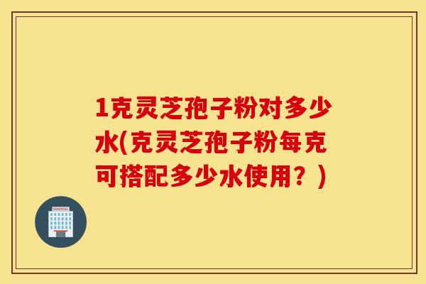 1克灵芝孢子粉对多少水(克灵芝孢子粉每克可搭配多少水使用？)