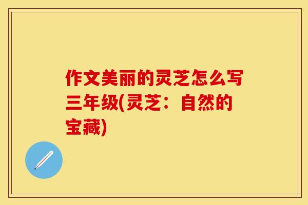 作文美丽的灵芝怎么写三年级(灵芝：自然的宝藏)