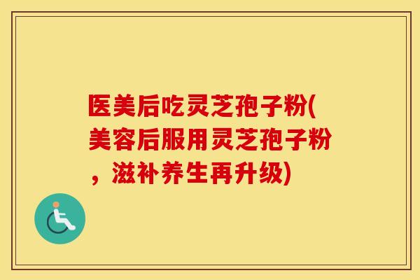 医美后吃灵芝孢子粉(美容后服用灵芝孢子粉，滋补养生再升级)