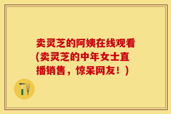 卖灵芝的阿姨在线观看(卖灵芝的中年女士直播销售，惊呆网友！)