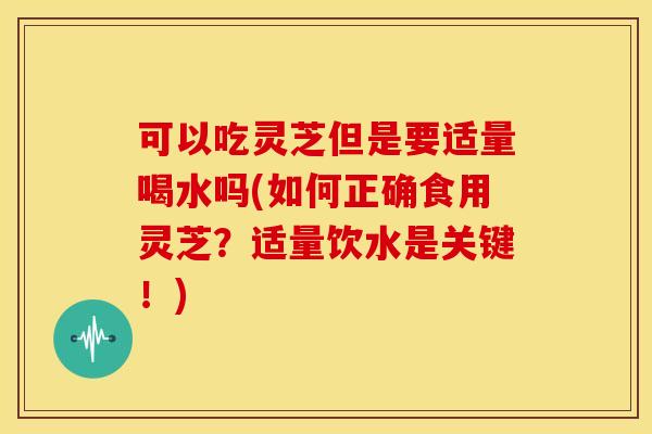 可以吃灵芝但是要适量喝水吗(如何正确食用灵芝？适量饮水是关键！)