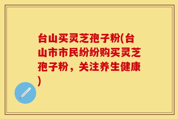 台山买灵芝孢子粉(台山市市民纷纷购买灵芝孢子粉，关注养生健康)
