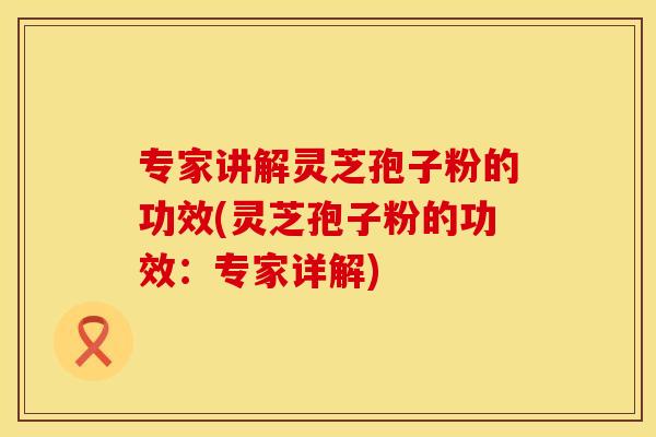 专家讲解灵芝孢子粉的功效(灵芝孢子粉的功效：专家详解)