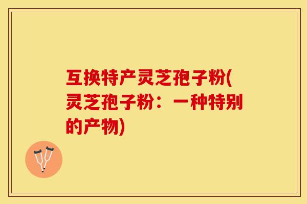 互换特产灵芝孢子粉(灵芝孢子粉：一种特别的产物)