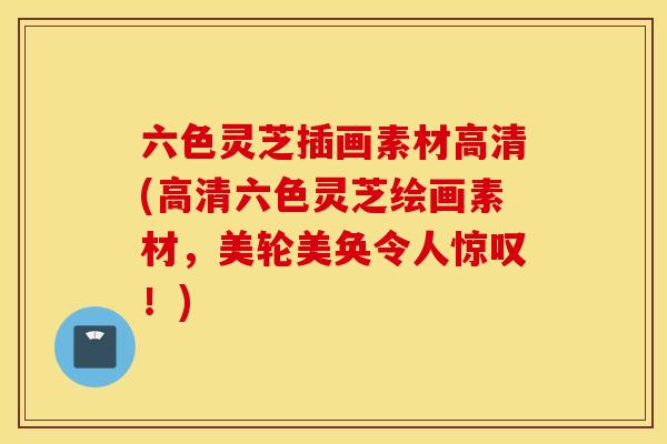 六色灵芝插画素材高清(高清六色灵芝绘画素材，美轮美奂令人惊叹！)