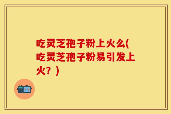 吃灵芝孢子粉上火么(吃灵芝孢子粉易引发上火?) 吃灵芝孢子粉上火么(吃灵芝孢子粉易引发上火?)