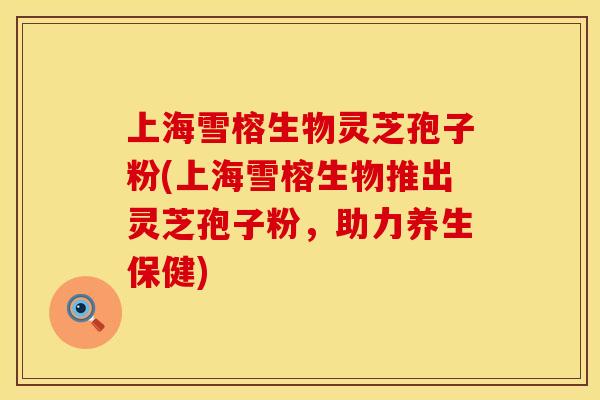 上海雪榕生物灵芝孢子粉(上海雪榕生物推出灵芝孢子粉，助力养生保健)