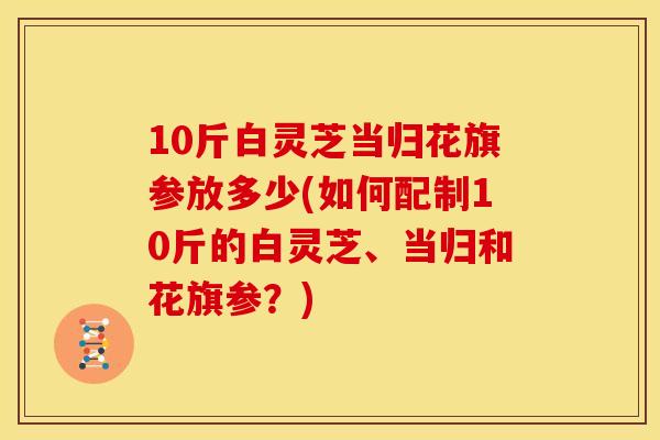 10斤白灵芝当归花旗参放多少(如何配制10斤的白灵芝、当归和花旗参？)