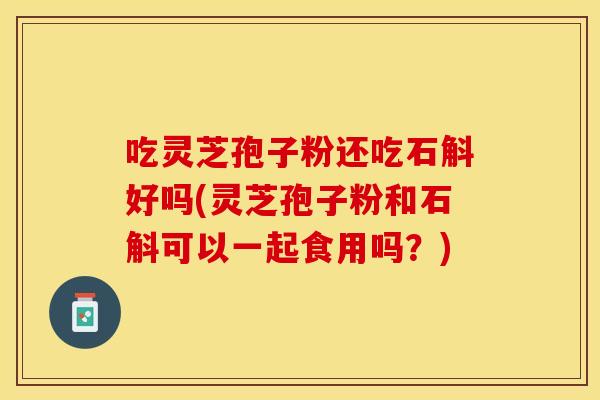 吃灵芝孢子粉还吃石斛好吗(灵芝孢子粉和石斛可以一起食用吗？)