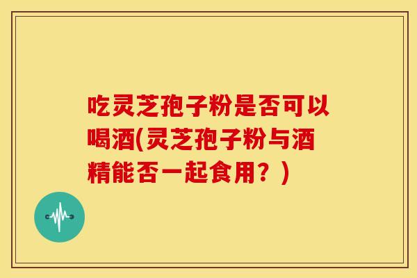 吃灵芝孢子粉是否可以喝酒(灵芝孢子粉与酒精能否一起食用？)