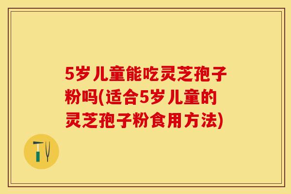 5岁儿童能吃灵芝孢子粉吗(适合5岁儿童的灵芝孢子粉食用方法)