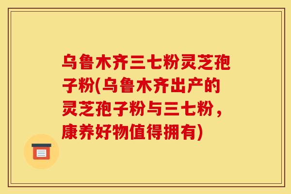 乌鲁木齐三七粉灵芝孢子粉(乌鲁木齐出产的灵芝孢子粉与三七粉，康养好物值得拥有)