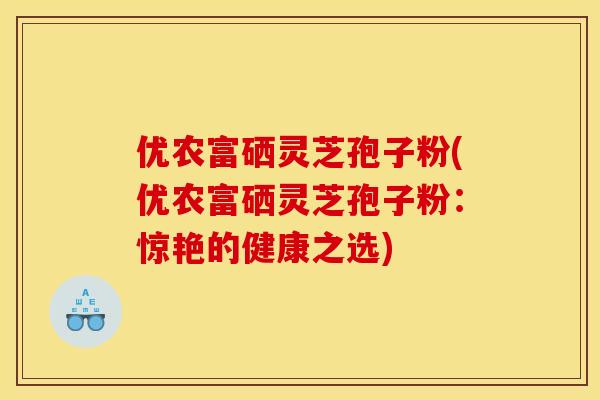 优农富硒灵芝孢子粉(优农富硒灵芝孢子粉：惊艳的健康之选)