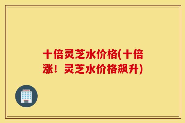 十倍灵芝水价格(十倍涨！灵芝水价格飙升)