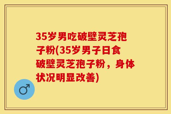 35岁男吃破壁灵芝孢子粉(35岁男子日食破壁灵芝孢子粉，身体状况明显改善)