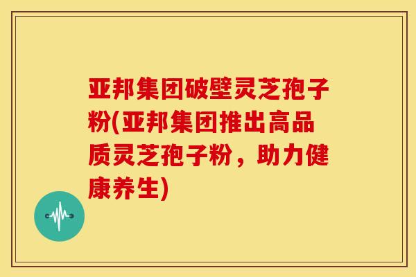 亚邦集团破壁灵芝孢子粉(亚邦集团推出高品质灵芝孢子粉，助力健康养生)