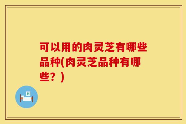 可以用的肉灵芝有哪些品种(肉灵芝品种有哪些？)
