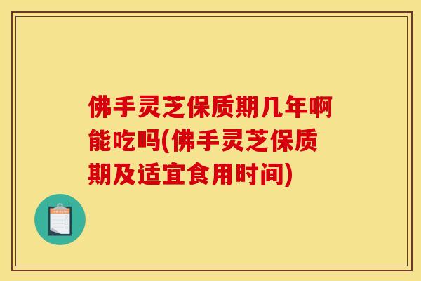 佛手灵芝保质期几年啊能吃吗(佛手灵芝保质期及适宜食用时间)