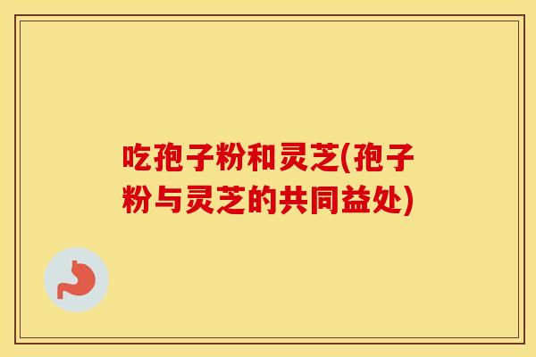 吃孢子粉和灵芝(孢子粉与灵芝的共同益处)