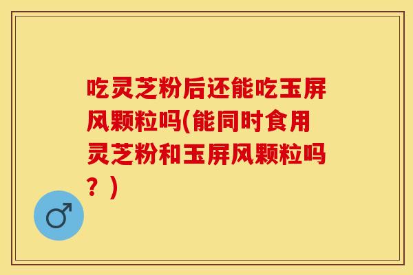 吃灵芝粉后还能吃玉屏风颗粒吗(能同时食用灵芝粉和玉屏风颗粒吗？)