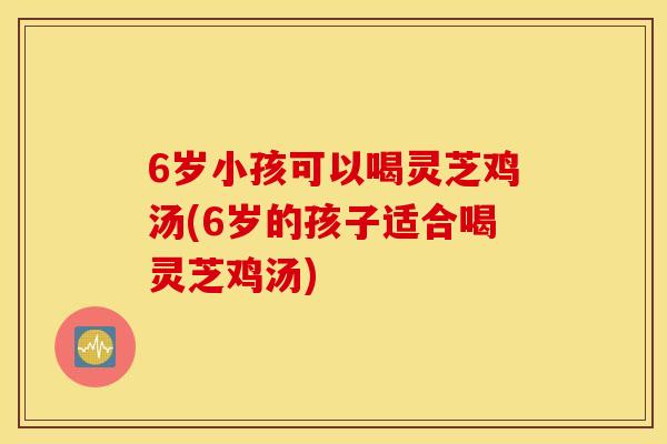 6岁小孩可以喝灵芝鸡汤(6岁的孩子适合喝灵芝鸡汤)