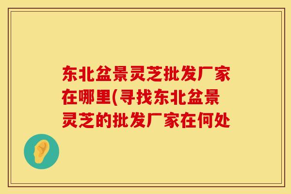 东北盆景灵芝批发厂家在哪里(寻找东北盆景灵芝的批发厂家在何处