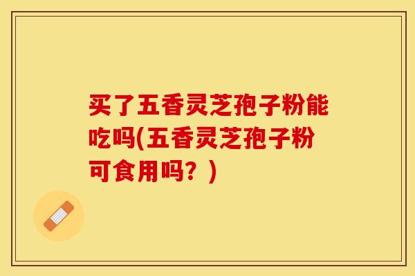 买了五香灵芝孢子粉能吃吗(五香灵芝孢子粉可食用吗？)
