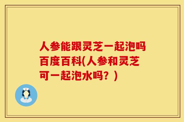 人参能跟灵芝一起泡吗百度百科(人参和灵芝可一起泡水吗？)