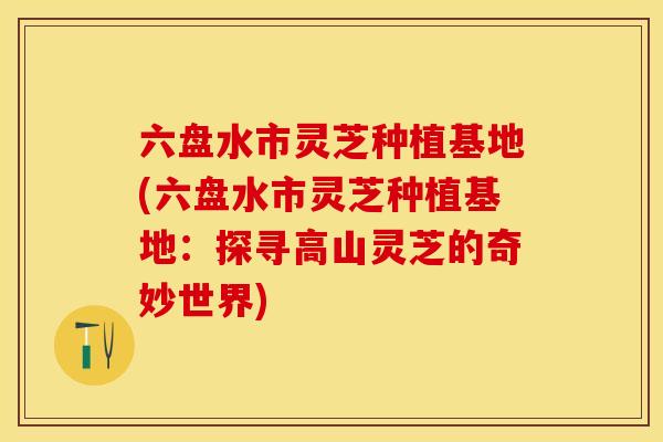 六盘水市灵芝种植基地(六盘水市灵芝种植基地：探寻高山灵芝的奇妙世界)