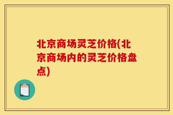 北京商场灵芝价格(北京商场内的灵芝价格盘点)