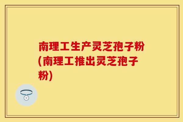 南理工生产灵芝孢子粉(南理工推出灵芝孢子粉)