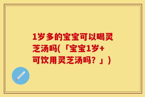 1岁多的宝宝可以喝灵芝汤吗(「宝宝1岁+可饮用灵芝汤吗？」)