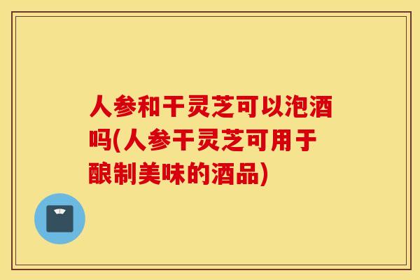 人参和干灵芝可以泡酒吗(人参干灵芝可用于酿制美味的酒品) 人参和干灵芝可以泡酒吗(人参干灵芝可用于酿制美味的酒品)