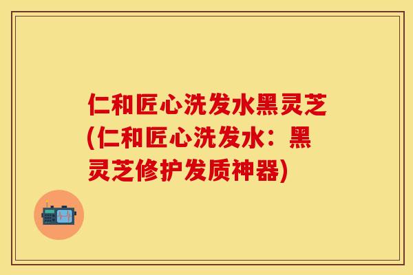 仁和匠心洗发水黑灵芝(仁和匠心洗发水：黑灵芝修护发质神器)