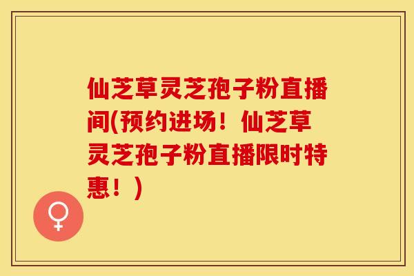 仙芝草灵芝孢子粉直播间(预约进场！仙芝草灵芝孢子粉直播限时特惠！)