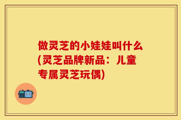 做灵芝的小娃娃叫什么(灵芝品牌新品：儿童专属灵芝玩偶)
