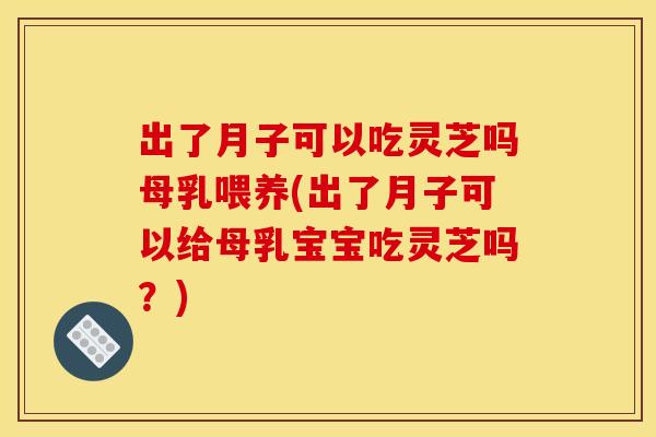 出了月子可以吃灵芝吗母乳喂养(出了月子可以给母乳宝宝吃灵芝吗？)
