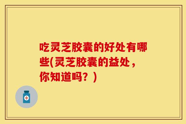 吃灵芝胶囊的好处有哪些(灵芝胶囊的益处，你知道吗？)