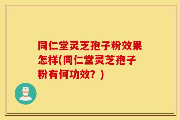 同仁堂灵芝孢子粉效果怎样(同仁堂灵芝孢子粉有何功效？)