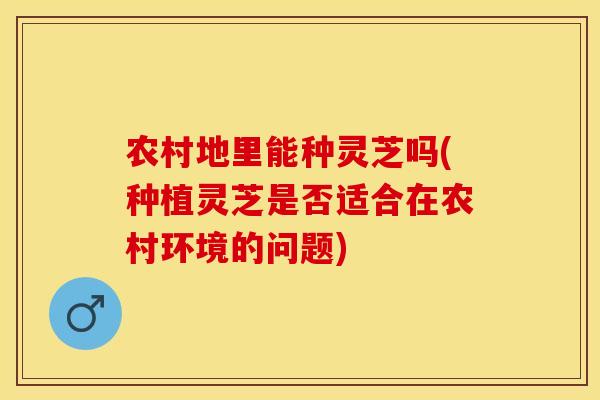 农村地里能种灵芝吗(种植灵芝是否适合在农村环境的问题)