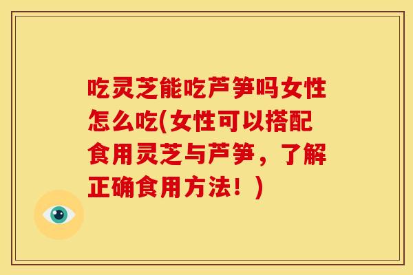 吃灵芝能吃芦笋吗女性怎么吃(女性可以搭配食用灵芝与芦笋，了解正确食用方法！)